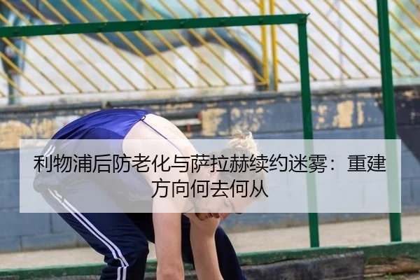 利物浦后防老化与萨拉赫续约迷雾：重建方向何去何从